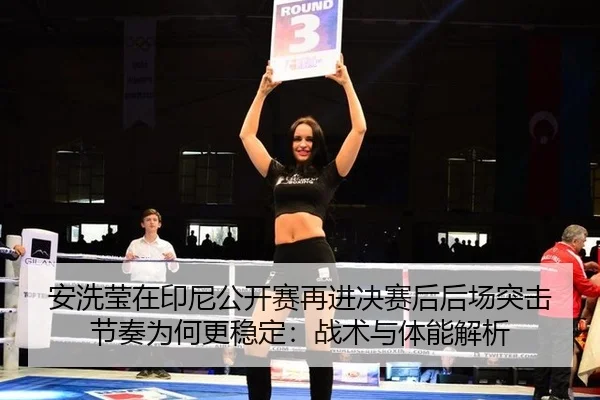 安洗莹在印尼公开赛再进决赛后后场突击节奏为何更稳定：战术与体能解析